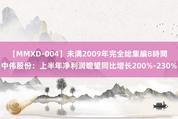 【MMXD-004】未満2009年完全総集編8時間 中伟股份：上半年净利润瞻望同比增长200%-230%