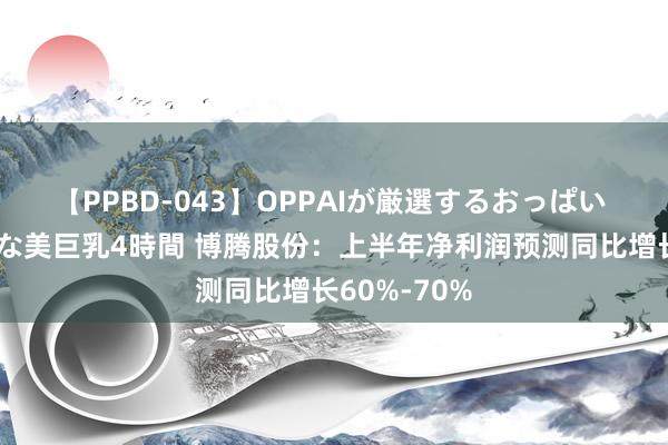 【PPBD-043】OPPAIが厳選するおっぱい 綺麗で敏感な美巨乳4時間 博腾股份：上半年净利润预测同比增长60%-70%