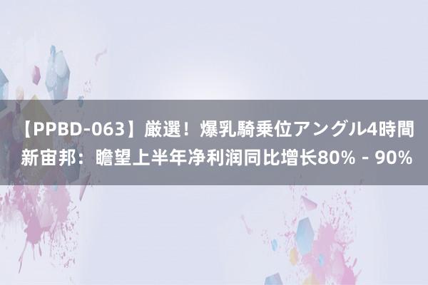 【PPBD-063】厳選！爆乳騎乗位アングル4時間 新宙邦：瞻望上半年净利润同比增长80%－90%