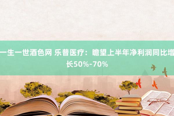 一生一世酒色网 乐普医疗：瞻望上半年净利润同比增长50%-70%