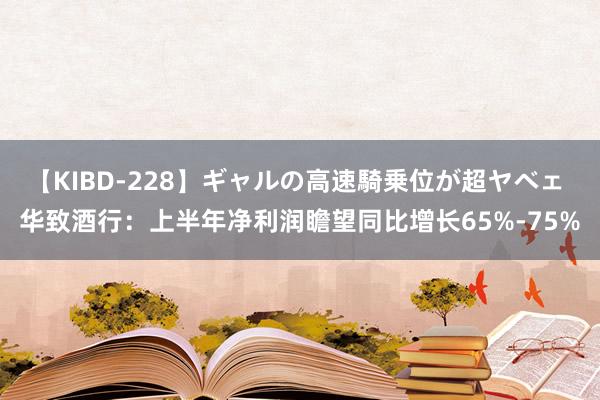 【KIBD-228】ギャルの高速騎乗位が超ヤベェ 华致酒行：上半年净利润瞻望同比增长65%-75%