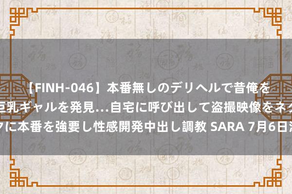 【FINH-046】本番無しのデリヘルで昔俺をバカにしていた同級生の巨乳ギャルを発見…自宅に呼び出して盗撮映像をネタに本番を強要し性感開発中出し調教 SARA 7月6日深市创业板活跃股公开信息