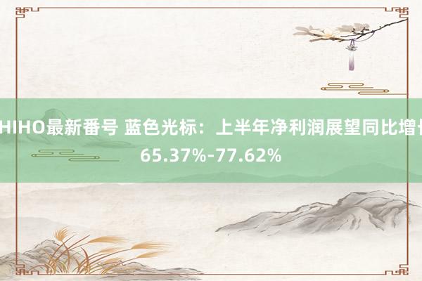 SHIHO最新番号 蓝色光标：上半年净利润展望同比增长65.37%-77.62%