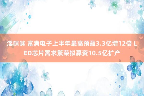 淫咪咪 富满电子上半年最高预盈3.3亿增12倍 LED芯片需求繁荣拟募资10.5亿扩产