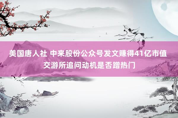 美国唐人社 中来股份公众号发文赚得41亿市值 交游所追问动机是否蹭热门