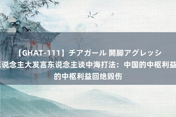 【GHAT-111】チアガール 開脚アグレッシブ 寰球东说念主大发言东说念主谈中海打法：中国的中枢利益回绝毁伤