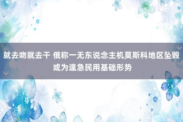 就去吻就去干 俄称一无东说念主机莫斯科地区坠毁 或为遑急民用基础形势