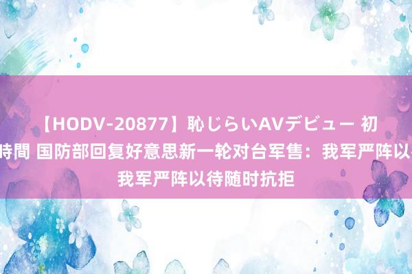 【HODV-20877】恥じらいAVデビュー 初セックス4時間 国防部回复好意思新一轮对台军售：我军严阵以待随时抗拒