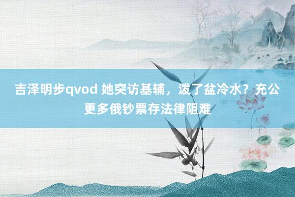 吉泽明步qvod 她突访基辅，泼了盆冷水？充公更多俄钞票存法律阻难