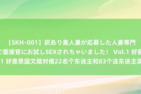 【SKH-001】訳あり美人妻が応募した人妻専門ハメ撮り秘密倶楽部で面接官にお試しSEXされちゃいました！ Vol.1 好意思国文牍对俄22名个东谈主和83个法东谈主实体抓行范围法子