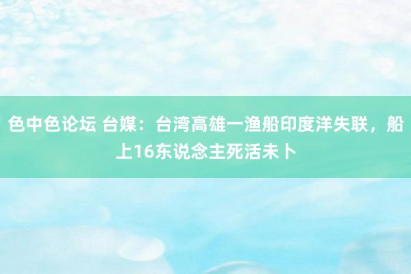 色中色论坛 台媒：台湾高雄一渔船印度洋失联，船上16东说念主死活未卜