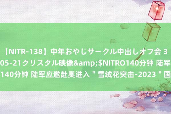 【NITR-138】中年おやじサークル中出しオフ会 3 杏</a>2015-05-21クリスタル映像&$NITRO140分钟 陆军应邀赴奥进入＂雪绒花突击-2023＂国外平地步兵比赛