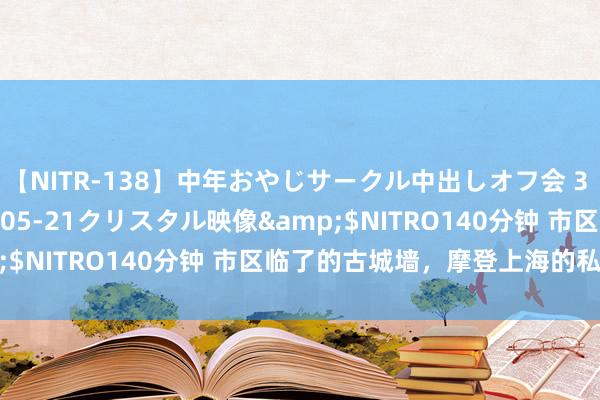 【NITR-138】中年おやじサークル中出しオフ会 3 杏</a>2015-05-21クリスタル映像&$NITRO140分钟 市区临了的古城墙，摩登上海的私有风物