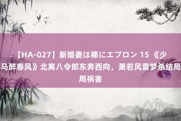 【HA-027】新婚妻は裸にエプロン 15 《少年白马醉春风》北离八令郎东奔西向，萧若风雷梦杀结局祸害