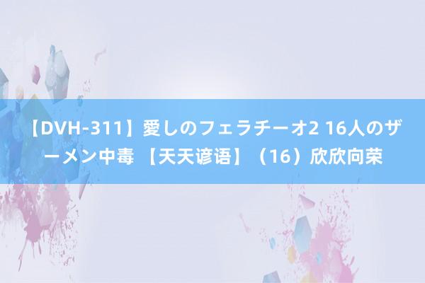 【DVH-311】愛しのフェラチーオ2 16人のザーメン中毒 【天天谚语】（16）欣欣向荣