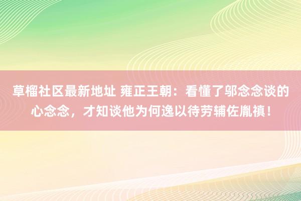 草榴社区最新地址 雍正王朝：看懂了邬念念谈的心念念，才知谈他为何逸以待劳辅佐胤禛！