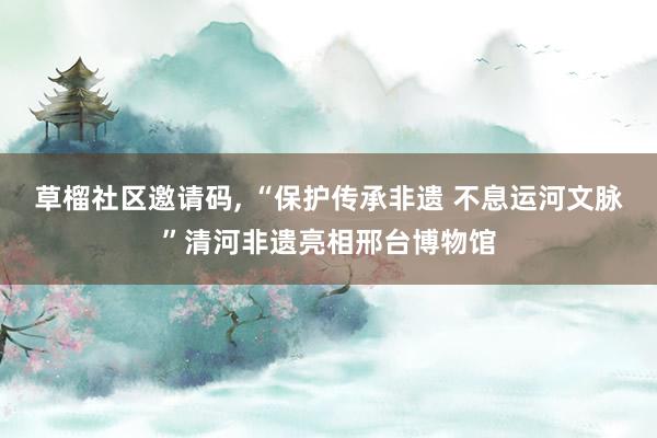 草榴社区邀请码, “保护传承非遗 不息运河文脉”清河非遗亮相邢台博物馆