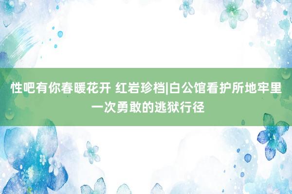 性吧有你春暖花开 红岩珍档|白公馆看护所地牢里 一次勇敢的逃狱行径