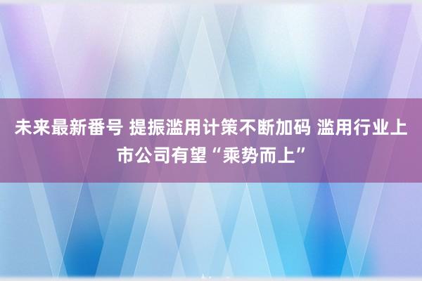 未来最新番号 提振滥用计策不断加码 滥用行业上市公司有望“乘势而上”