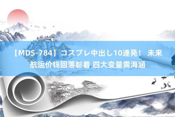 【MDS-784】コスプレ中出し10連発！ 未来 航运价钱回落彰着 四大变量需海涵