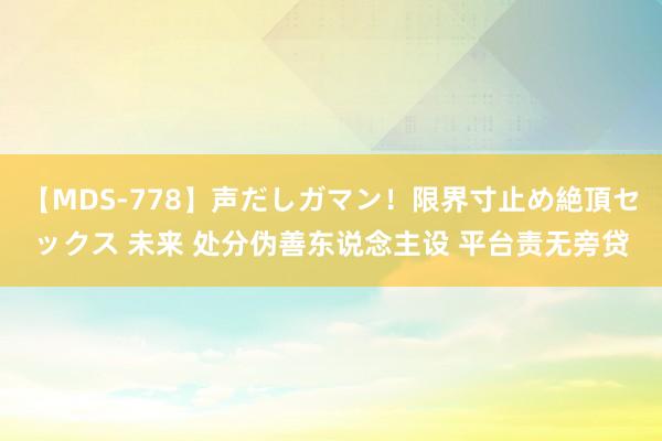 【MDS-778】声だしガマン！限界寸止め絶頂セックス 未来 处分伪善东说念主设 平台责无旁贷