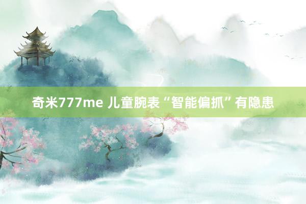 奇米777me 儿童腕表“智能偏抓”有隐患