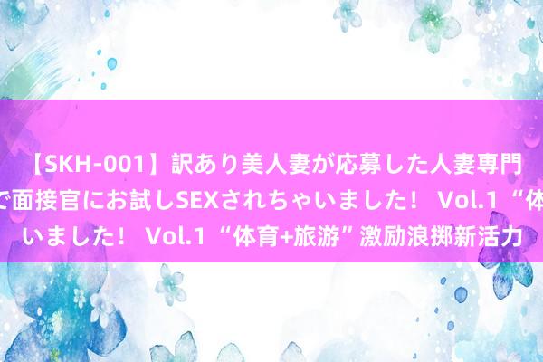 【SKH-001】訳あり美人妻が応募した人妻専門ハメ撮り秘密倶楽部で面接官にお試しSEXされちゃいました！ Vol.1 “体育+旅游”激励浪掷新活力