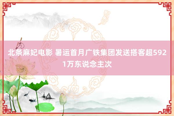 北条麻妃电影 暑运首月广铁集团发送搭客超5921万东说念主次