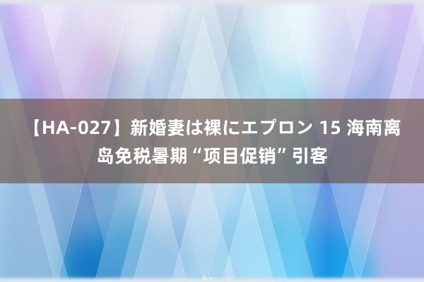 【HA-027】新婚妻は裸にエプロン 15 海南离岛免税暑期“项目促销”引客