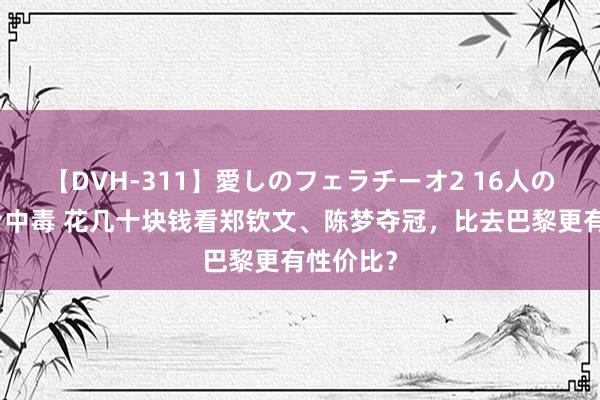 【DVH-311】愛しのフェラチーオ2 16人のザーメン中毒 花几十块钱看郑钦文、陈梦夺冠，比去巴黎更有性价比？