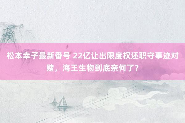 松本幸子最新番号 22亿让出限度权还职守事迹对赌，海王生物到底奈何了？