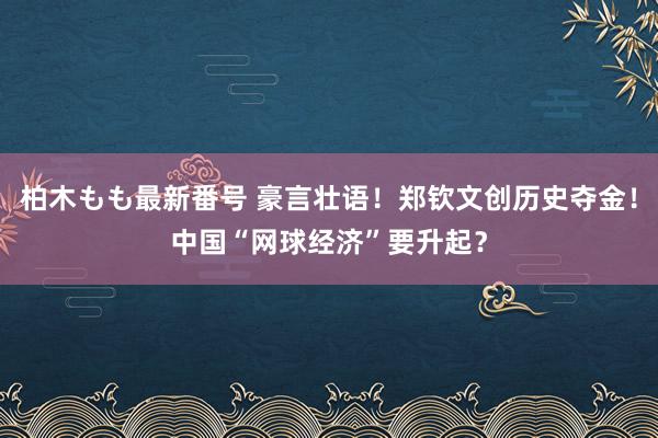 柏木もも最新番号 豪言壮语！郑钦文创历史夺金！中国“网球经济”要升起？