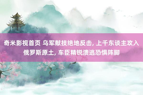 奇米影视首页 乌军献技绝地反击, 上千东谈主攻入俄罗斯原土, 车臣精锐溃逃恐惧阵脚