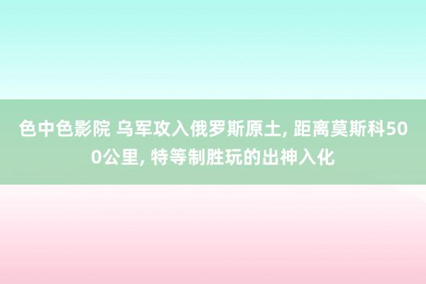 色中色影院 乌军攻入俄罗斯原土, 距离莫斯科500公里, 特等制胜玩的出神入化