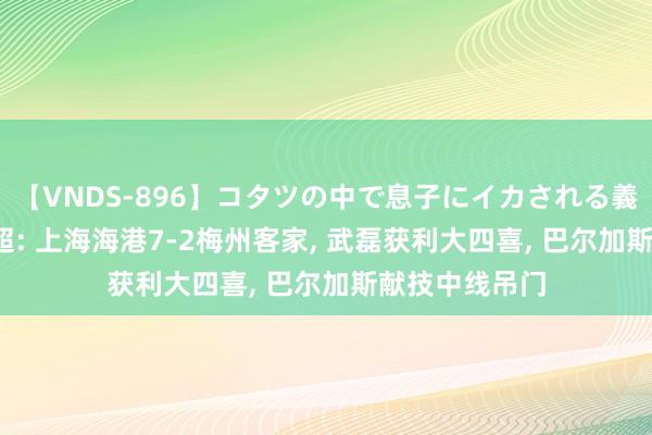 【VNDS-896】コタツの中で息子にイカされる義母 第二章 中超: 上海海港7-2梅州客家, 武磊获利大四喜, 巴尔加斯献技中线吊门