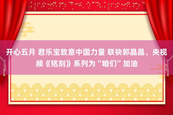 开心五月 君乐宝致意中国力量 联袂郭晶晶、央视频《铭刻》系列为“咱们”加油