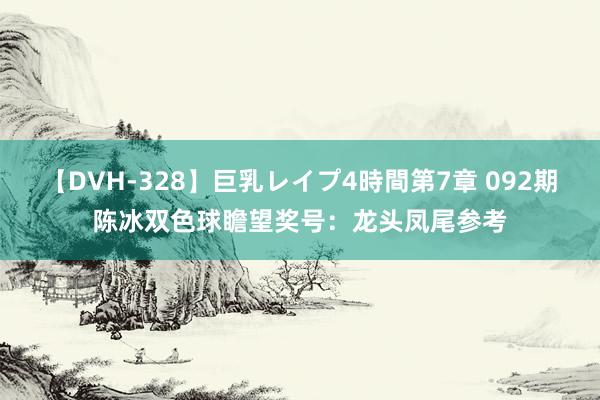 【DVH-328】巨乳レイプ4時間第7章 092期陈冰双色球瞻望奖号：龙头凤尾参考