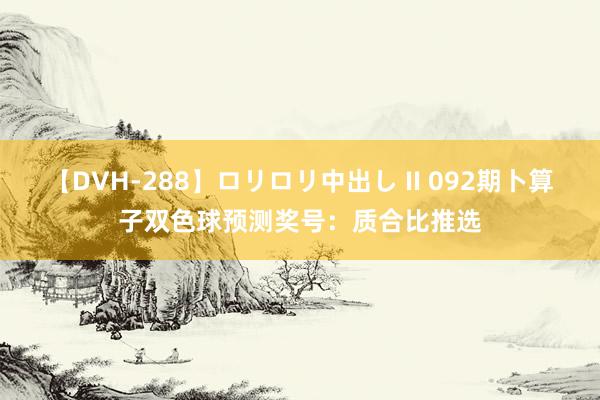 【DVH-288】ロリロリ中出し II 092期卜算子双色球预测奖号：质合比推选