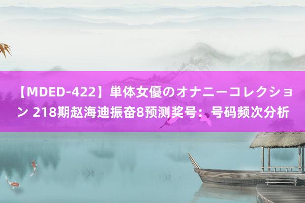 【MDED-422】単体女優のオナニーコレクション 218期赵海迪振奋8预测奖号：号码频次分析