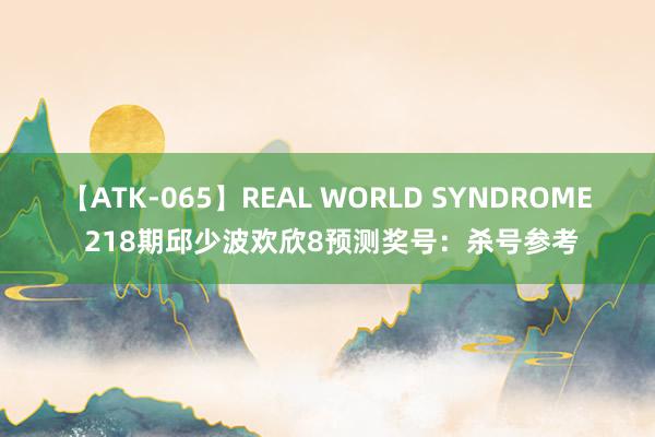 【ATK-065】REAL WORLD SYNDROME 218期邱少波欢欣8预测奖号：杀号参考