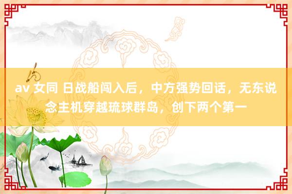 av 女同 日战船闯入后，中方强势回话，无东说念主机穿越琉球群岛，创下两个第一