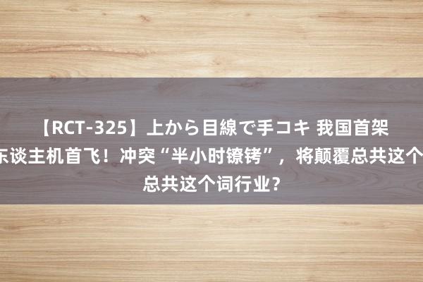 【RCT-325】上から目線で手コキ 我国首架液氢无东谈主机首飞！冲突“半小时镣铐”，将颠覆总共这个词行业？