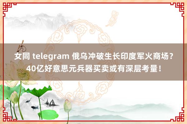 女同 telegram 俄乌冲破生长印度军火商场？40亿好意思元兵器买卖或有深层考量！