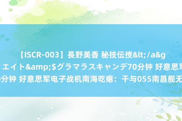 【ISCR-003】長野美香 秘技伝授</a>2011-09-08SODクリエイト&$グラマラスキャンデ70分钟 好意思军电子战机南海吃瘪：干与055南昌舰无效，自身却耗费严重