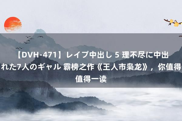 【DVH-471】レイプ中出し 5 理不尽に中出しされた7人のギャル 霸榜之作《王人市枭龙》，你值得一读