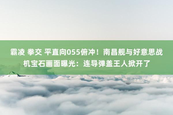 霸凌 拳交 平直向055俯冲！南昌舰与好意思战机宝石画面曝光：连导弹盖王人掀开了