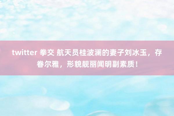 twitter 拳交 航天员桂波澜的妻子刘冰玉，存眷尔雅，形貌靓丽闻明副素质！