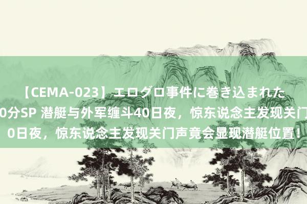 【CEMA-023】エログロ事件に巻き込まれた 人妻たちの昭和史 210分SP 潜艇与外军缠斗40日夜，惊东说念主发现关门声竟会显现潜艇位置！