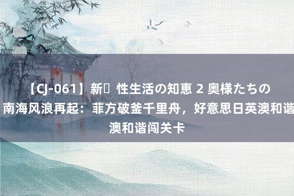 【CJ-061】新・性生活の知恵 2 奥様たちの性体験 南海风浪再起：菲方破釜千里舟，好意思日英澳和谐闯关卡