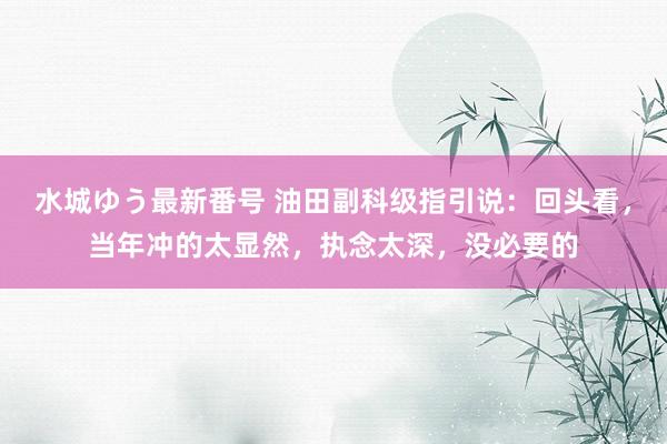 水城ゆう最新番号 油田副科级指引说：回头看，当年冲的太显然，执念太深，没必要的